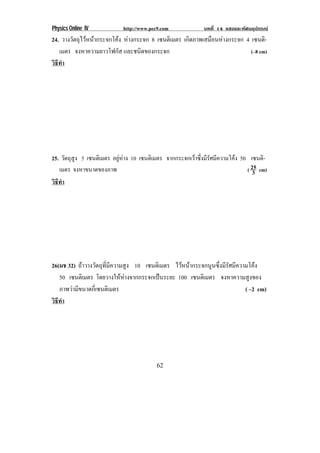Physics Online IV http://www.pec9.com บทที่ 14 แสงและทัศนอุปกรณ
62
24. วางวัตถุไวหนากระจกโคง หางกระจก 8 เซนติเมตร เกิดภาพเสมือนหางกระจก 4 เซนติ-
เมตร จงหาความยาวโฟกัส และชนิดของกระจก (–8 cm)
วิธีทํา
25. วัตถุสูง 5 เซนติเมตร อยูหาง 10 เซนติเมตร จากกระจกเวาซึ่งมีรัศมีความโคง 50 เซนติ-
เมตร จงหาขนาดของภาพ ( 3
25 cm)
วิธีทํา
26(มช 32) ถาวางวัตถุที่มีความสูง 10 เซนติเมตร ไวหนากระจกนูนซึ่งมีรัศมีความโคง
50 เซนติเมตร โดยวางใหหางจากกระจกเปนระยะ 100 เซนติเมตร จงหาความสูงของ
ภาพวามีขนาดกี่เซนติเมตร ( –2 cm)
วิธีทํา
 