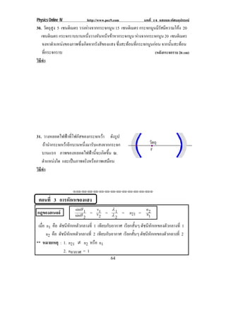 Physics Online IV http://www.pec9.com บทที่ 14 แสงและทัศนอุปกรณ
64
30. วัตถุสูง 5 เซนติเมตร วางหางจากกระจกนูน 15 เซนติเมตร กระจกนูนมีรัศมีความโคง 20
เซนติเมตร กระจกราบบานหนึ่งวางหันหนาเขาหากระจกนูน หางจากกระจกนูน 20 เซนติเมตร
จงหาตําแหนงของภาพซึ่งเกิดจากรังสีของแสง ซึ่งสะทอนที่กระจกนูนกอน จากนั้นสะทอน
ที่กระจกราบ (หลังกระจกราบ 26 cm)
วิธีทํา
31. วางหลอดไฟฟาที่โฟกัสของกระจกเวา ดังรูป
ถานํากระจกเวาอีกบานหนึ่งมารับแสงจากกระจก
บานแรก ภาพของหลอดไฟฟานี้จะเกิดขึ้น ณ.
ตําแหนงใด และเปนภาพจริงหรือภาพเสมือน
วิธีทํา
⌫⌫⌦⌫⌦⌫⌦⌫⌦⌫⌦⌫⌦⌫⌦⌫⌦⌫⌦⌫⌦⌫⌦⌫⌦⌫⌦⌦
ตอนที่ 3 การหักเหของแสง
กฎของสเนลล
2sin
1sin
⊗
⊗
=
2v1v
=
2
1
↵
↵
= n21 =
1n2n
เมื่อ n1 คือ ดัชนีหักเหตัวกลางที่ 1 เทียบกับอากาศ เรียกสั้นๆ ดัชนีหักเหของตัวกลางที่ 1
n2 คือ ดัชนีหักเหตัวกลางที่ 2 เทียบกับอากาศ เรียกสั้นๆ ดัชนีหักเหของตัวกลางที่ 2
** หมายเหตุ : 1. n21 ¬ n2 หรือ n1
2. nอากาศ = 1
F
วัตถุ
 
