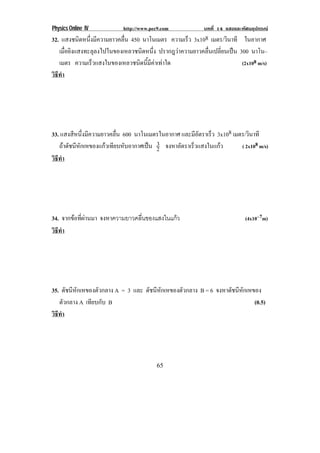 Physics Online IV http://www.pec9.com บทที่ 14 แสงและทัศนอุปกรณ
65
32. แสงชนิดหนึ่งมีความยาวคลื่น 450 นาโนเมตร ความเร็ว 3x108 เมตร/วินาที ในอากาศ
เมื่อยิงแสงทะลุลงไปในของเหลวชนิดหนึ่ง ปรากฎวาความยาวคลื่นเปลี่ยนเปน 300 นาโน–
เมตร ความเร็วแสงในของเหลวชนิดนี้มีคาเทาใด (2x108 m/s)
วิธีทํา
33. แสงสีหนึ่งมีความยาวคลื่น 600 นาโนเมตรในอากาศ และมีอัตราเร็ว 3x108 เมตร/วินาที
ถาดัชนีหักเหของแกวเทียบหับอากาศเปน 2
3 จงหาอัตราเร็วแสงในแกว ( 2x108 m/s)
วิธีทํา
34. จากขอที่ผานมา จงหาความยาวคลื่นของแสงในแกว (4x10–7m)
วิธีทํา
35. ดัชนีหักเหของตัวกลาง A = 3 และ ดัชนีหักเหของตัวกลาง B = 6 จงหาดัชนีหักเหของ
ตัวกลาง A เทียบกับ B (0.5)
วิธีทํา
 