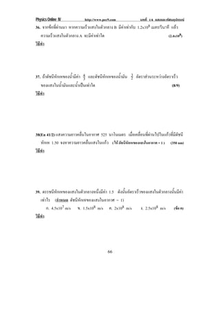 Physics Online IV http://www.pec9.com บทที่ 14 แสงและทัศนอุปกรณ
66
36. จากขอที่ผานมา หากความเร็วแสงในตัวกลาง B มีคาเทากับ 1.2x108 เมตร/วินาที แลว
ความเร็วแสงในตัวกลาง A จะมีคาเทาใด (2.4x108)
วิธีทํา
37. ถาดัชนีหักเหของน้ํามีคา 3
4 และดัชนีหักเหของน้ํามัน 3
2 อัตราสวนระหวางอัตราเร็ว
ของแสงในน้ํามันและน้ําเปนเทาใด (8/9)
วิธีทํา
38(En 41/2) แสงความยาวคลื่นในอากาศ 525 นาโนเมตร เมื่อเคลื่อนที่ผานไปในแกวที่มีดัชนี
หักเห 1.50 จงหาความยาวคลื่นแสงในแกว ( ให ดัชนีหักเหของแสงในอากาศ = 1 ) (350 nm)
วิธีทํา
39. ดรรชนีหักเหของแสงในตัวกลางหนึ่งมีคา 1.5 ดังนั้นอัตราเร็วของแสงในตัวกลางนั้นมีคา
เทาไร (กําหนด ดัชนีหักเหของแสงในอากาศ = 1)
ก. 4.5x107 m/s ข. 1.5x108 m/s ค. 2x108 m/s ง. 2.5x108 m/s (ขอ ค)
วิธีทํา
 