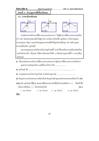 Physics Online IV http://www.pec9.com บทที่ 14 แสงและทัศนอุปกรณ
68
ตอนที่ 4 ปรากฏการณที่เกี่ยวกับแสง
4.1 การสะทอนกลับหมด
หากยิงแสงจากตัวกลางที่มีความหนาแนนมากกวา ไปสูตัวกลางที่มีความหนาแนนนอย
กวา เชน ยิงแสงจากพลาสติกไปสูอากาศ จะเกิดการหักเหซึ่ง มุมหักเห จะโตกวามุมตก
กระทบเสมอ ดังรูป และสําหรับมุมตกกระทบที่ทําใหมุมหักเหเปนมุม 90o พอดี มุมตก
กระทบนี้จะเรียก มุมวิกฤติ
และหากมุมตกกระทบมีขนาดโตกวามุมวิกฤตินี้ จะทําใหแสงเกิดการสะทอนกลับเขามา
ภายในตัวกลางที่ 1 ทั้งหมด ไมมีการหักเหออกไปอีก เราเรียกปรากฎการณนี้วา การสะทอน
กลับหมด
43. เมื่อแสงเดินทางจากตัวกลางที่มีความหนาแนนมากกวาสูตัวกลางที่มีความหนาแนนนอยกวา
มุมตกกระทบกับมุมหักเห มุมที่มีขนาดโตกวา คือ ...........................
44. มุมวิกฤติ คือ ...............................................................................................................
45. หากมุมตกกระทบโตกวามุมวิกฤติ จะเกิดปรากฏการณ ............................................
46. ถามุมตกกระทบในของเหลวชนิดหนึ่งเทากับมุมวิกฤติ มุมของหักเหของแสงจะเปนเทาไร (90o)
47(En 37) มุมวิกฤติ δ∉Cε ของแสงที่เดินทางจากแกวซึ่งมี คาดรรชนีหักเห 1.5 ไปยังน้ําซึ่ง
มีคาดรรชนีหักเห 1.3 มีคาเทากับเทาใด (ขอ 3)
1. sin–1(0.65) 2. sin–1(0.76) 3. sin–1(0.87) 4. sin–1(0.92)
วิธีทํา
80o
30o
อากาศ
พลาสติก
90o
45o
อากาศ
พลาสติก
50o
อากาศ
พลาสติก
 
