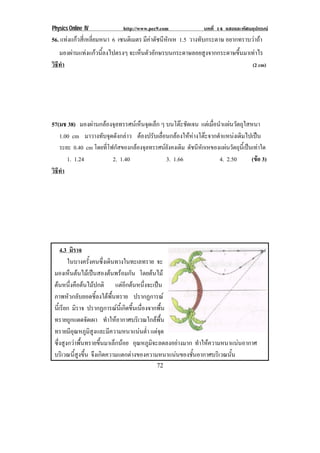 Physics Online IV http://www.pec9.com บทที่ 14 แสงและทัศนอุปกรณ
72
56. แทงแกวสี่เหลี่ยมหนา 6 เซนติเมตร มีคาดัชนีหักเห 1.5 วางทับกระดาษ อยากทราบวาถา
มองผานแทงแกวนี้ลงไปตรงๆ จะเห็นตัวอักษรบนกระดาษลอยสูงจากกระดาษขึ้นมาเทาไร
วิธีทํา (2 cm)
57(มช 38) มองผานกลองจุลทรรศนเห็นจุดเล็ก ๆ บนโตะชัดเจน แตเมื่อนําแผนวัตถุใสหนา
1.00 cm มาวางทับจุดดังกลาว ตองปรับเลื่อนกลองใหหางโตะจากตําแหนงเดิมไปเปน
ระยะ 0.40 cm โดยที่โฟกัสของกลองจุลทรรศนยังคงเดิม ดัชนีหักเหของแผนวัตถุนี้เปนเทาใด
1. 1.24 2. 1.40 3. 1.66 4. 2.50 (ขอ 3)
วิธีทํา
4.3 มิราจ
ในบางครั้งคนซึ่งเดินทางในทะเลทราย จะ
มองเห็นตนไมเปนสองตนพรอมกัน โดยตนไม
ตนหนึ่งคือตนไมปกติ แตอีกตนหนึ่งจะเปน
ภาพหัวกลับยอดชี้ลงใตพื้นทราย ปรากฏการณ
นี้เรียก มิราจ ปรากฏการณนี้เกิดขึ้นเนื่องจากพื้น
ทรายถูกแดดจัดเผา ทําใหอากาศบริเวณใกลพื้น
ทรายมีอุณหภูมิสูงและมีความหนาแนนต่ํา แตจุด
ซึ่งสูงกวาพื้นทรายขึ้นมาเล็กนอย อุณหภูมิจะลดลงอยางมาก ทําใหความหนาแนนอากาศ
บริเวณนี้สูงขึ้น จึงเกิดความแตกตางของความหนาแนนของชั้นอากาศบริเวณนั้น
 
