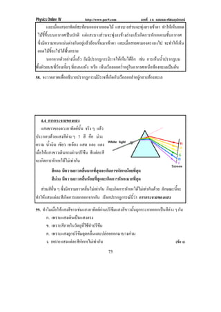 Physics Online IV http://www.pec9.com บทที่ 14 แสงและทัศนอุปกรณ
73
และเมื่อแสงอาทิตยสะทอนออกจากยอดไม แสงบางสวนจะพุงตรงเขาตา ทําใหเห็นยอด
ไมชี้ขึ้นบนอากาศเปนปกติ แตแสงบางสวนจะพุงลงขางลางแลวเกิดการหักเหตามชั้นอากาศ
ซึ่งมีความหนาแนนตางกันอยูแลวยอนขึ้นมาเขาตา และเมื่อสายตามองตรงลงไป จะทําใหเห็น
ยอดไมชี้ลงไปใตพื้นทราย
นอกจากตัวอยางนี้แลว ยังมีปรากฏการมิราจใหเห็นไดอีก เชน การเห็นน้ําปรากฏบน
พื้นผิวถนนที่รอนทั้งๆ ที่ถนนแหง หรือ เห็นเรือลอยคว่ําอยูในอากาศเหนือทองทะเลเปนตน
58. จงวาดภาพเพื่ออธิบายปรากฏการณมิราจที่เกิดกับเรือลอยลําอยูกลางทองทะเล
4.4 การกระจายของแสง
แสงขาวของดวงอาทิตยนั้น จริง ๆ แลว
ประกอบดวยแสงสีตาง ๆ 7 สี คือ มวง
คราม น้ําเงิน เขียว เหลือง แสด และ แดง
เมื่อใหแสงขาวเดินทางผานปริซึม สีแตละสี
จะเกิดการหักเหไดไมเทากัน
สีแดง มีความยาวคลื่นมากที่สุดจะเกิดการหักเหนอยที่สุด
สีมวง มีความยาวคลื่นนอยที่สุดจะเกิดการหักเหมากที่สุด
สวนสีอื่น ๆ ซึ่งมีความยาวคลื่นไมเทากัน ก็จะเกิดการหักเหไดไมเทากันดวย ลักษณะนี้จะ
ทําใหแสงแตละสีเกิดการแยกออกจากกัน เรียกปรากฎการณนี้วา การกระจายของแสง
59. ทําไมเมื่อใหแสงสีขาวเชนแสงอาทิตยผานปริซึมแสงสีขาวนั้นถูกกระจายออกเปนสีตาง ๆ กัน
ก. เพราะแสงเดินเปนแสงตรง
ข. เพราะสีภายในวัตถุที่ใชทําปริซึม
ค. เพราะแสงถูกปริซึมดูดคลื่นและปลอยออกมาบางสวน
ง. เพราะแสงแตละสีหักเหไมเทากัน (ขอ ง)
 