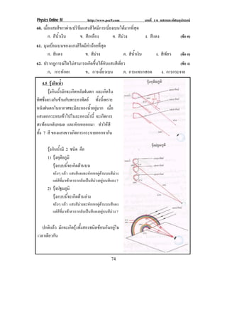 Physics Online IV http://www.pec9.com บทที่ 14 แสงและทัศนอุปกรณ
74
60. เมื่อแสงสีขาวผานปริซึมแสงสีใดมีการเบี่ยงเบนไดมากที่สุด
ก. สีน้ําเงิน ข. สีเหลือง ค. สีมวง ง. สีแดง (ขอ ค)
61. มุมเบี่ยงเบนของแสงสีใดมีคานอยที่สุด
ก. สีแดง ข. สีมวง ค. สีน้ําเงิน ง. สีเขียว (ขอ ก)
62. ปรากฎการณใดไมสามารถเกิดขึ้นไดกับแสงสีเดี่ยว (ขอ ง)
ก. การหักเห ข. การเลี้ยวเบน ค. การแทรกสอด ง. การกระจาย
4.5 รุงกินน้ํา
รุงกินน้ํามักจะเกิดหลังฝนตก และเกิดใน
ทิศซึ่งตรงกันขามกับพระอาทิตย ทั้งนี้เพราะ
หลังฝนตกในอากาศจะมีละอองน้ําอยูมาก เมื่อ
แสงตกกระทบเขาไปในละอองน้ํานี้ จะเกิดการ
สะทอนกลับหมด และหักเหออกมา ทําใหสี
ทั้ง 7 สี ของแสงขาวเกิดการกระจายออกจากัน
รุงกินน้ํามี 2 ชนิด คือ
1) รุงทุติยภูมิ
รุงแบบนี้จะเกิดดานบน
จริงๆ แลว แสงสีแดงจะหักเหอยูดานบนสีมวง
แตสีที่มาเขาตาเรากลับเปนสีมวงอยูบนสีแดง ?
2) รุงปฐมภูมิ
รุงแบบนี้จะเกิดดานลาง
จริงๆ แลว แสงสีมวงจะหักเหอยูดานบนสีแดง
แตสีที่มาเขาตาเรากลับเปนสีแดงอยูบนสีมวง ?
ปกติแลว มักจะเกิดรุงทั้งสองชนิดซอนกันอยูใน
เวลาเดียวกัน
 