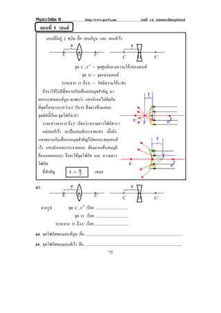 Physics Online IV http://www.pec9.com บทที่ 14 แสงและทัศนอุปกรณ
75
ตอนที่ 5 เลนส
เลนสมีอยู 2 ชนิด คือ เลนสนูน และ เลนสเวา
จุด C , Cℵ = จุดศูนยกลางความโคงของเลนส
จุด O = จุดกลางเลนส
ระยะจาก O ถึง C = รัศมีความโคง (R)
63.
จากรูป จุด C , Cℵ เรียก ..................................
จุด O เรียก ..................................
ระยะจาก O ถึง C เรียก ..................................
64. จุดโฟกัสของเลนสนูน คือ ....................................................................................................
65. จุดโฟกัสของเลนสเวา คือ ....................................................................................................
C O C/
R R
ถาเราใหรังสีที่ขนานกับเสนแกนมุขสําคัญ มา
ตกกระทบเลนสนูน จะพบวา แสงหักเหไปตัดกัน
ที่จุดกึ่งกลางระหวาง C กับ O ฝงตรงขามเสมอ
จุดตัดนี้เรียก จุดโฟกัส (F)
ระยะหางจาก O ถึง F เรียกวา ความยาวโฟกัส (f )
แตเลนสเวา จะเปนเลนสกระจายแสง เมื่อยิง
แสงขนานกับเสนแกนมุขสําคัญไปตกกระทบเลนส
เวา แสงหักเหจะกระจายออก ตองลากเสนสมมุติ
ยอนถอยออกมา จึงจะไดจุดโฟกัส และ ความยาว
โฟกัส
ที่สําคัญ f = 2
R เสมอ
C O C/
C O C/
R R
C O C/
 