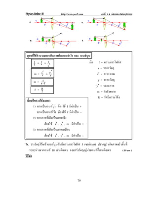 Physics Online IV http://www.pec9.com บทที่ 14 แสงและทัศนอุปกรณ
79
สูตรที่ใชคํานวณการเกิดภาพโดยเลนสเวา และ เลนสนูน
s
1s1
f
1
ℵ
Ι[
m = y
y
s
s ℑℑ ∴
m = f-s
f
f = 2
R
เงื่อนไขการใชสมการ
1) หากเปนเลนสนูน ตองใช f มีคาเปน +
หากเปนเลนสเวา ตองใช f มีคาเปน –
2) หากภาพที่เกิดเปนภาพจริง
ตองใช sℑ , yℑ , m มีคาเปน +
3) หากภาพที่เกิดเปนภาพเสมือน
ตองใช sℑ , yℑ , m มีคาเปน –
74. วางวัตถุไวหนาเลนสนูนอันมีความยาวโฟกัส 5 เซนติเมตร ปรากฏวาเกิดภาพจริงขึ้นที่
ระยะหางจากเลนส 10 เซนติเมตร จงหาวาวัตถุอยูหางเลนสกี่เซนติเมตร ( 10 cm )
วิธีทํา
เมื่อ f = ความยาวโฟกัส
s = ระยะวัตถุ
sℑ = ระยะภาพ
y = ระยะวัตถุ
yℑ = ระยะภาพ
m = กําลังขยาย
R = รัศมีความโคง
 