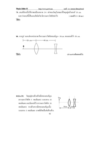 Physics Online IV http://www.pec9.com บทที่ 14 แสงและทัศนอุปกรณ
81
79. เลนสอันหนึ่งใหภาพเสมือนขนาด 3/4 เทาของวัตถุในขณะที่วัตถุอยูหนาเลนส 10 cm.
จงหาวาเลนสนี้เปนเลนสชนิดใด มีความยาวโฟกัสเทาไร ( เลนสเวา f = 30 cm )
วิธีทํา
80. จากรูป จงหาตําแหนงภาพ ถาความยาวโฟกัสเลนสนูน = 30 cm. ของเลนสเวา 50 cm.
วิธีทํา (33 cm ทางซายเลนสเวา)
81(En 29) วัตถุอยูทางดานซายมือของเลนสนูน
(ความยาวโฟกัส 5 เซนติเมตร) ระยะทาง 10
เซนติเมตร และมีเลนสเวา (ความยาวโฟกัส 10
เซนติเมตร) ทางดานขวามือของเลนสนูนนั้น
ระยะทาง 5 เซนติเมตร ภาพที่เกิดเปนดังดานขาง
วัตถุ
10cm 5cm
20 cm. 40 cm.
 