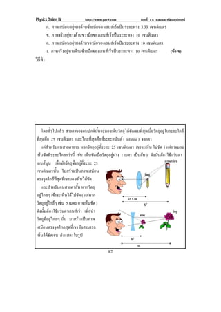 Physics Online IV http://www.pec9.com บทที่ 14 แสงและทัศนอุปกรณ
82
ก. ภาพเสมือนอยูทางดานซายมือของเลนสเวาเปนระยะทาง 3.33 เซนติเมตร
ข. ภาพจริงอยูทางดานขวามือของเลนสเวาเปนระยะทาง 10 เซนติเมตร
ค. ภาพเสมือนอยูทางดานขวามือของเลนสเวาเปนระยะทาง 10 เซนติเมตร
ง. ภาพจริงอยูทางดานซายมือของเลนสเวาเปนระยะทาง 10 เซนติเมตร (ขอ ข)
วิธีทํา
โดยทั่วไปแลว สายตาของคนปกตินั้นจะมองเห็นวัตถุไดชัดเจนที่สุดเมื่อวัตถุอยูในระยะใกล
ที่สุดคือ 25 เซนติเมตร และไกลที่สุดคือที่ระยะอนันต ( Infinite ) จากตา
แตสําหรับคนสายตายาว หากวัตถุอยูที่ระยะ 25 เซนติเมตร เขาจะเห็น ไมชัด ( แตอาจมอง
เห็นชัดที่ระยะไกลกวานี้ เชน เห็นชัดเมื่อวัตถุอยูหาง 1 เมตร เปนตน ) ดังนั้นตองใชแวนตา
เลนสนูน เพื่อนําวัตถุซึ่งอยูที่ระยะ 25
เซนติเมตรนั้น ไปสรางเปนภาพเสมือน
ตรงจุดใกลที่สุดที่เขามองเห็นไดชัด
และสําหรับคนสายตาสั้น หากวัตถุ
อยูไกลๆ เขาจะเห็นไดไมชัด ( แตหาก
วัตถุอยูใกลๆ เชน 5 เมตร อาจเห็นชัด )
ดังนั้นตองใชแวนตาเลนสเวา เพื่อนํา
วัตถุที่อยูไกลๆ นั้น มาสรางเปนภาพ
เสมือนตรงจุดไกลสุดที่เขา ยังสามารถ
เห็นไดชัดเจน ดังแสดงในรูป
 