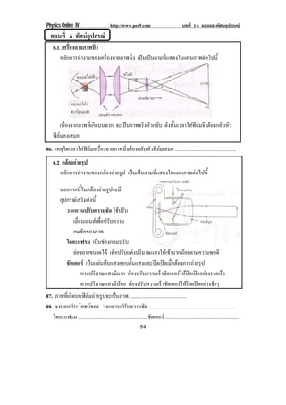 Physics Online IV http://www.pec9.com บทที่ 14 แสงและทัศนอุปกรณ
84
ตอนที่ 6 ทัศนอุปกรณ
6.1 เครื่องฉายภาพนิ่ง
หลักการทํางานของเครื่องฉายภาพนิ่ง เปนเปนตามที่แสดงในแผนภาพตอไปนี้
เนื่องจากภาพที่เกิดบนฉาก จะเปนภาพจริงหัวกลับ ดังนั้นเวลาใสฟลมจึงตองกลับหัว
ฟลมลงเสมอ
86. เหตุใดเวลาใสฟลมเครื่องฉายภาพนิ่งตองกลับหัวฟลมเสมอ ................................................
6.2 กลองถายรูป
หลักการทํางานของกลองถายรูป เปนเปนตามที่แสดงในแผนภาพตอไปนี้
นอกจากนี้ในกลองถายรูปจะมี
อุปกรณเสริมดังนี้
วงแหวนปรับความชัด ใชปรับ
เลื่อนเลนสเพื่อปรับความ
คมชัดของภาพ
ไดอะแฟรม เปนชองกลมปรับ
ยอขยายขนาดได เพื่อปรับแตงปริมาณแสงใหเขามากนอยตามความพอดี
ชัตเตอร เปนแผนทึบแสงคอบกั้นแสงและปดเปดเมื่อตองการถายรูป
หากปริมาณแสงมีมาก ตองปรับความเร็วชัตเตอรใหปดเปดอยางรวดเร็ว
หากปริมาณแสงมีนอย ตองปรับความเร็วชัตเตอรใหปดเปดอยางชาๆ
87. ภาพที่เกิดบนฟลมถายรูปจะเปนภาพ .............................................
88. จงบอกประโยชนของ วงแหวนปรับความชัด .....................................................................
ไดอะแฟรม .......................................................ชัตเตอร ..........................................................
 