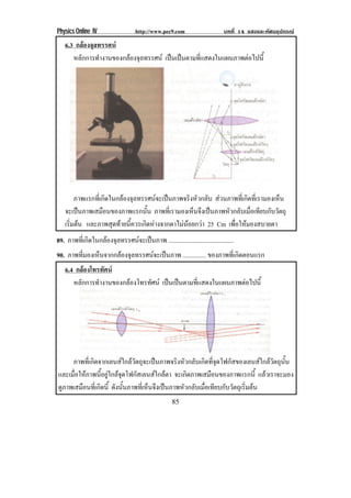 Physics Online IV http://www.pec9.com บทที่ 14 แสงและทัศนอุปกรณ
85
6.3 กลองจุลทรรศน
หลักการทํางานของกลองจุลทรรศน เปนเปนตามที่แสดงในแผนภาพตอไปนี้
ภาพแรกที่เกิดในกลองจุลทรรศนจะเปนภาพจริงหัวกลับ สวนภาพที่เกิดที่เรามองเห็น
จะเปนภาพเสมือนของภาพแรกนั้น ภาพที่เรามองเห็นจึงเปนภาพหัวกลับเมื่อเทียบกับวัตถุ
เริ่มตน และภาพสุดทายนี้ควรเกิดหางจากตาไมนอยกวา 25 Cm เพื่อใหมองสบายตา
89. ภาพที่เกิดในกลองจุลทรรศนจะเปนภาพ ..........................................
90. ภาพที่มองเห็นจากกลองจุลทรรศนจะเปนภาพ ............... ของภาพที่เกิดตอนแรก
6.4 กลองโทรทัศน
หลักการทํางานของกลองโทรทัศน เปนเปนตามที่แสดงในแผนภาพตอไปนี้
ภาพที่เกิดจากเลนสใกลวัตถุจะเปนภาพจริงหัวกลับเกิดที่จุดโฟกัสของเลนสใกลวัตถุนั้น
และเมื่อใหภาพนี้อยูใกลจุดโฟกัสเลนสใกลตา จะเกิดภาพเสมือนของภาพแรกนี้ แลวเราจะมอง
ดูภาพเสมือนที่เกิดนี้ ดังนั้นภาพที่เห็นจึงเปนภาพหัวกลับเมื่อเทียบกับวัตถุเริ่มตน
 