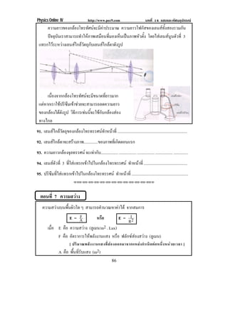 Physics Online IV http://www.pec9.com บทที่ 14 แสงและทัศนอุปกรณ
86
ความยาวของกลองโทรทัศนจะมีคาประมาณ ความยาวโฟกัสของเลนสทั้งสองรวมกัน
ปจจุบันเราสามารถทําใหภาพเสมือนที่มองเห็นเปนภาพหัวตั้ง โดยไสเลนสนูนตัวที่ 3
แทรกไวระหวางเลนสใกลวัตถุกับเลนสใกลตาดังรูป
เนื่องจากกลองโทรทัศนจะมีขนาดที่ยาวมาก
แตหากเราใชปริซึมเขาชวยจะสามารถลดความยาว
ของกลองไดดังรูป วิธีการเชนนี้จะใชกับกลองสอง
ทางไกล
91. เลนสไกลวัตถุของกลองโทรทรรศนทําหนาที่ .....................................................................
92. เลนสใกลตาจะสรางภาพ..............ของภาพที่เกิดตอนแรก
93. ความยาวกลองจุลทรรศน จะเทากับ................. ................. ................. ................. ..............
94. เลนสตัวที่ 3 ที่ใสแทรกเขาไปในกลองโทรทรรศน ทําหนาที่ ...........................................
95. ปริซึมที่ใสแทรกเขาไปในกลองโทรทรรศน ทําหนาที่ ........................................................
⌫⌫⌦⌫⌦⌫⌦⌫⌦⌫⌦⌫⌦⌫⌦⌫⌦⌫⌦⌫⌦⌫⌦⌫⌦⌫⌦⌦
ตอนที่ 7 ความสวาง
ความสวางบนพื้นผิวใด ๆ สามารถคํานวณหาคาได จากสมการ
E = A
F หรือ E = 2R
I
เมื่อ E คือ ความสวาง (ลูเมน/m2 . Lux)
F คือ อัตราการใหพลังงานแสง หรือ ฟลักซสองสวาง (ลูเมน)
[ ปริมาณพลังงานแสงที่สองออกมาจากแหลงกําเนิดตอหนึ่งหนวยเวลา ]
A คือ พื้นที่รับแสง (m2)
 