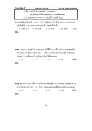 Physics Online IV http://www.pec9.com บทที่ 14 แสงและทัศนอุปกรณ
87
I คือ ความเขมแหงการสองสวาง (แคนเดลลา)
[ ความสามารถในการเปลงแสงออกจากแหลงกําเนิด ]
R คือ ระยะจากแหลงกําเนิดแสง วัดมาตั้งฉากกับพื้นที่ (m)
96. หลอดฟลูออเรสเซนต 1 หลอด ใหอัตราพลังงานแสงได 2700 ลูเมน จงหาความสวาง
บนโตะพื้นที่ 5 ตารางเมตร จากหลอดไฟ 2 หลอดเปนเทาไร
ก. 1080 ลักซ ข. 880 ลักซ ค. 640 ลักซ ง. 540 ลักซ (ขอ ก)
วิธีทํา
97(En 37) พลังงานแสงเทากับ 1,000 ลูเมน เมื่อใชไประยะหนึ่งประสิทธิภาพของหลอดใน
การใหพลังงานแสงเหลือเพียง 80% ถาตองการฉายภาพใหมีความสวางเฉลี่ยบนจอ
250 ลักซ ภาพที่ฉายจะมีขนาดใหญมากที่สุดไดกี่ตารางเมตร
1. 2.8 2. 3.2 3. 3.6 4. 4.0 (ขอ 2)
วิธีทํา
98(มช 36) หลอดไฟ 64 วัตต มีความเขมแหงการสองสวาง 36 แคนเดลา ถาตองการความ
สวางบนโตะอานหนังสือ 144 ลักซ จะตองแขวนหลอดไฟสูงจากโตะเปนระยะกี่เมตร
ก. 0.5 ข. 0.67 ค. 1.5 ง. 2.25 (ขอ ก)
วิธีทํา
 