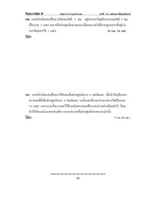 Physics Online IV http://www.pec9.com บทที่ 14 แสงและทัศนอุปกรณ
89
100. แหลงกําเนิดแสงเปนดวงไฟกลมรัศมี 5 ซม. อยูหางจากวัตถุทึบทรงกลมรัศมี 3 ซม.
เปนระยะ 2 เมตร จงหาเสนผานศูนยกลางของเงามืดและเงามัวที่ปรากฎบนฉากที่อยูหาง
จากวัตถุออกไป 1 เมตร (4 cm, 14 cm)
วิธีทํา
101. แหลงกําเนิดแสงเปนดวงไฟกลมเสนผานศูนยกลาง 6 เซนติเมตร เมื่อนําวัตถุทึบแสง
ทรงกลมที่มีเสนผานศูนยกลาง 4 เซนติเมตร มากั้นแสงที่ระยะหางจากดวงไฟเปนระยะ
3.5 เมตร จงหาระยะที่จะวางจอไวดานหลังทรงกลมเปนระยะหางอยางนอยเทาไร จึงจะ
ทําใหเกิดเงามัวบนจออยางเดียว และหาขนาดเสนผานศูนยกลางของเงามัวนั้น
วิธีทํา (7 m, 24 cm )
⌫⌫⌦⌫⌦⌫⌦⌫⌦⌫⌦⌫⌦⌫⌦⌫⌦⌫⌦⌫⌦⌫⌦⌫⌦⌫⌦⌦
 
