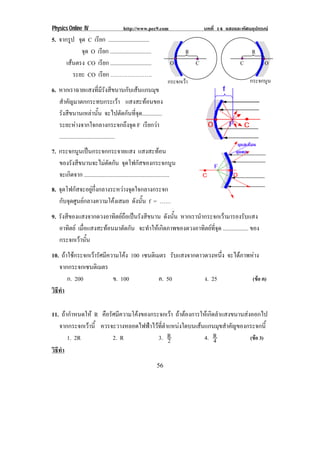 Physics Online IV http://www.pec9.com บทที่ 14 แสงและทัศนอุปกรณ
56
5. จากรูป จุด C เรียก .............................
จุด O เรียก .............................
เสนตรง CO เรียก .............................
ระยะ CO เรียก ………………….
6. หากเราฉายแสงที่มีรังสีขนานกับเสนแกนมุข
สําคัญมาตกกระทบกระเวา แสงสะทอนของ
รังสีขนานเหลานั้น จะไปตัดกันที่จุด..............
ระยะหางจากใจกลางกระจกถึงจุด F เรียกวา
.......................................
7. กระจกนูนเปนกระจกกระจายแสง แสงสะทอน
ของรังสีขนานจะไมตัดกัน จุดโฟกัสของกระจกนูน
จะเกิดจาก ............................................................
8. จุดโฟกัสจะอยูกึ่งกลางระหวางจุดใจกลางกระจก
กับจุดศูนยกลางความโคงเสมอ ดังนั้น f = ……
9. รังสีของแสงจากดวงอาทิตยถือเปนรังสีขนาน ดังนั้น หากเรานํากระจกเวามารองรับแสง
อาทิตย เมื่อแสงสะทอนมาตัดกัน จะทําใหเกิดภาพของดวงอาทิตยที่จุด .................. ของ
กระจกเวานั้น
10. ถาใชกระจกเวารัศมีความโคง 100 เซนติเมตร รับแสงจากดาวดวงหนึ่ง จะไดภาพหาง
จากกระจกเซนติเมตร
ก. 200 ข. 100 ค. 50 ง. 25 (ขอ ค)
วิธีทํา
11. ถากําหนดให R คือรัศมีความโคงของกระจกเวา ถาตองการใหเกิดลําแสงขนานสงออกไป
จากกระจกเวานี้ ควรจะวางหลอดไฟฟาไวที่ตําแหนงใดบนเสนแกนมุขสําคัญของกระจกนี้
1. 2R 2. R 3. 2
R 4. 4
R (ขอ 3)
วิธีทํา
R
O C
กระจกเวา
R
C O
กระจกนูน
 