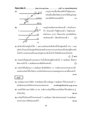 Physics Online IV http://www.pec9.com บทที่ 14 แสงและทัศนอุปกรณ
92
19. จากรูป แสงเคลื่อนที่จากผลึกใสไปสูของเหลว
แลวเคลื่อนที่ตอไปยังอากาศ ทําใหเกิดมุมวิกฤต
จงหาดัชนีหักเหของผลึกใส ( 2 )
20. จากรูป แสงเดินทางจากตัวกลางที่ 1 ผานตัวกลาง
ที่ 2 ตัวกลางที่ 3 ไปสูตัวกลางที่ 4 โดยผานรอย
ตอตัวกลาง A, B, C ซึ่งขนานกัน จงหาดัชนีหักเห
ของตัวกลางที่ 1 เทียบกับตัวกลางที่ 4 ( 4
3 )
21. ปลาตัวหนึ่งวายอยูในน้ําลึก 1 เมตร และมีแมลงวันอีกตัวหนึ่งบินอยูเหนือน้ํา หาง 1 เมตร
เชนกัน ถาแมลงวันบินอยูเหนือตัวปลาพอดี อยากทราบวาแมลงวันมองเห็นปลาอยูลึกจากผิว
น้ําเทาไร และปลามองเห็นแมลงวันอยูหางจากผิวน้ําเทาไร ถาดัชนีหักเหของน้ําเทากับ
( 4
3 , 3
4 เมตร)
22. ชายคนหนึ่งอยูบนเรือ มองลงตรงๆ ในน้ําเห็นปลาอยูลึกจากผิวน้ํา 27 เซนติเมตร ซึ่งพบวา
ผิดความจริงไป 9 เซนติเมตรจงหาดัชนีหักเหของน้ํา ( 3
4 )
23. แทงแกวสี่เหลี่ยมหนา 6 เซนติเมตร มีคาดัชนีหักเห 1.5 วางทับกระดาษ อยากทราบวาถา
มองผานแทงแกวนี้ลงไปตรงๆ จะเห็นตัวอักษรบนกระดาษลอยสูงจากกระดาษขึ้นมาเทาไร
(2 cm)
เลนส
24. เลนสนูนความยาวโฟกัส 10 เซนติเมตร เมื่อวางวัตถุสูง 5 เซนติเมตร ไวหางจากเลนส 15
เซนติเมตรจงหาชนิดตําแหนงและขนาดของภาพ (ภาพจริงอยูหลังเลนส 30 cm,สูง 10 cm)
25. เลนสเวามีความยาวโฟกัส 20 ซม. จะตองวางวัตถุไวที่ตําแหนงใดจึงจะใหภาพมีขนาด 4
1
เทาของวัตถุ (60 cm)
26.วางวัตถุไวหนาเลนสเวาหางจากเลนส 15 เซนติเมตร เกิดภาพหางจากเลนส 10 เซนติเมตร
จงหาความยาวโฟกัสของเลนสเวา (30 cm)
อากาศ
ของเหลว
ผลึกใส
60o
30o
53o
53o
C
B
A
(4)
(3)
(2)
(1)
 
