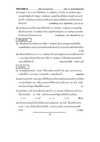 Physics Online IV http://www.pec9.com บทที่ 14 แสงและทัศนอุปกรณ
93
27. เลนสนูน 2 อัน ความยาวโฟกัสอันละ 10 เซนติเมตร วางหางกัน 35 เซนติเมตร อยูบน
แกนมุขสําคัญเดียวกัน วัตถุสูง 5 เซนติเมตร วางอยูหนาเลนสทั้งสอง และอยูหางจากเลนส
อันใกล 15 เซนติเมตร จงหาตําแหนงชนิดและขนาดของภาพที่เกิดจากแสงหักเหผานเลนส
ทั้งสองแลว (ภาพเสมือนสูง 10 cm อยูหนาเลนส L2 หาง 10 cm)
28. เลนสนูนและเลนสเวาความยาวโฟกัสเทากัน 20 เซนติเมตร วางอยูในแนวแกนมุขสําคัญ
เดียวกันและหางกัน 30 เซนติเมตร วัตถุวางอยูหนาเลนสนูนหาง 40 เซนติเมตร จงหาชนิด
ตําแหนงและกําลังขยายของภาพ (ภาพจริงขยาย 2 เทา หลังเลนสเวา 20 cm)
ทัศนอุปกรณ
29. กลองสองพระอันหนึ่งมีความยาวโฟกัส 5 เซนติเมตร ตองการสองดูพระสมเด็จใหเห็น
ภาพชัดที่สุดตองวางพระหางจากเลนสของกลองสองเทาไร และจะเห็นภาพมีกําลังขยายกี่เทา
(6 เทา)
30. เครื่องฉายสไลด ขนาด 2.5 x 3.5 เซนติเมตร ใหภาพปรากฏชัดเจนบนจอภาพซึ่งหางออกไป
5 เมตร โดยเลนสฉายภาพ มีความยาวโฟกัส 25 เซนติเมตร จะไดภาพมีขนาดขยายเทาไร
และภาพมีพื้นที่เทาไร (ขยาย 19 เทา, พื้นที่ = 3158.75 cm2)
ความสวาง
31. หลอดฟลูออเรสเซนต 1 หลอด ใหอัตราพลังงานแสงได 2500 ลูเมน จงหาความสวาง
บนโตะพื้นที่ 5 ตารางเมตร จากหลอดไฟ 4 หลอดเปนเทาไร (2000 ลักซ)
32. พลังงานแสงเทากับ 1000 ลูเมน เมื่อใชไประยะหนึ่งประสิทธิภาพของหลอดในการใหพลัง
งานแสงเหลือเพียง 60% ถาตองการฉายภาพใหมีความสวางเฉลี่ยบนจอ 300 ลักซ ภาพที่
ฉายจะมีขนาดใหญมากที่สุดไดกี่ตารางเมตร (2 )
33. หลอดไฟ 64 วัตต มีความเขมแหงการสองสวาง 36 แคนเดลา ถาตองการความสวางบน
โตะอานหนังสือ 144 ลักซ จะตองแขวนหลอดไฟสูงจากโตะเปนระยะกี่เมตร
ก. 0.5 ข. 0.67 ค. 1.5 ง. 2.25 (ขอ ก)
34. เครื่องฉายภาพยนตรเครื่องหนึ่งใหความสวางเฉลี่ยบนจอ 300 ลักซ เมื่อฉายที่ระยะหาง
จากจอ 5 เมตร ถาเลื่อนเครื่องฉายไปเปน 2 เทาของระยะเดิม ความสวางบนจอจะเปน
เทาใด ( 75 ลักซ)
⌫⌫⌦⌫⌦⌫⌦⌫⌦⌫⌦⌫⌦⌫⌦⌫⌦⌫⌦⌫⌦⌫⌦⌫⌦⌦
 