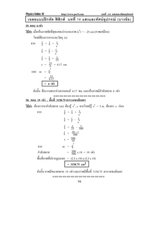 Physics Online IV http://www.pec9.com บทที่ 14 แสงและทัศนอุปกรณ
94
เฉลยแบบฝกหัด ฟสิกส บทที่ 14 แสงและทัศนอุปกรณ (บางขอ)
29. ตอบ 6 เทา
วิธีทํา เมื่อเห็นภาพชัดที่สุดแสดงวาระยะภาพ (sℵ) = –25 cm (ภาพเสมือน)
โจทยตองการหาระยะวัตถุ (s)
จาก f
1 = s1 +
s
1
ℵ
s1 = f
1 –
s
1
ℵ
s1 = 5
1 + 25
1
s = 6
25 = 4.17 cm
และ m = ssℵ
= 4.17
25
= 6 เทา
ดังนั้น ตองวางพระหางจากเลนส 4.17 ซม. และเห็นภาพมีกําลังขยาย 6 เทา
⌫⌫⌦⌫⌦⌫⌦⌫⌦⌫⌦⌫⌦⌫⌦⌫⌦⌫⌦⌫⌦⌫⌦⌫⌦⌦
30. ตอบ 19 เทา , พื้นที่ 3158.75 ตารางเซนติเมตร
วิธีทํา ตองการหากําลังขยาย (m) ตองรู sℵ , s จากโจทยรู sℵ = 5 m. ตองหา s กอน
จาก f
1 = s1 +
s
1
ℵ
s1 = f
1 –
s
1
ℵ
s1 = 25
1 – 500
1
s1 = 500
120Κ
s = 19
500
จาก m = ssℵ
กําลังขยาย = 500
500 x 19 = 19 เทา
พื้นที่ภาพที่ปรากฎบนจอ = (2.5 x 19) x (3.5 x 19)
= 3158.75 cm2
ดังนั้น ภาพมีขนาดขยาย 19 เทา และภาพมีพื้นที่ 3158.75 ตารางเซนติเมตร
⌫⌫⌦⌫⌦⌫⌦⌫⌦⌫⌦⌫⌦⌫⌦⌫⌦⌫⌦⌫⌦⌫⌦⌫⌦⌦
 