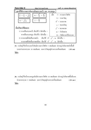 Physics Online IV http://www.pec9.com บทที่ 14 แสงและทัศนอุปกรณ
60
สูตรที่ใชคํานวณการเกิดภาพโดยกระจกเวา และ กระจกนูน
S
1
S
1
f
1
ℵ
Ι[ m = Y
Y
S
S ℵℵ [
m = fs
f
Κ
f = 2
R
เงื่อนไขการใชสมการ
1) หากเปนกระจกเวา ตองใช f มีคาเปน +
หากเปนกระจกนูน ตองใช f มีคาเปน –
2) หากภาพที่เกิดเปนภาพจริง ตองใช S , y , m มีคาเปน +
หากภาพที่เกิดเปนภาพเสมือน ตองใช S , y , m มีคาเปน –
19. วางวัตถุไวหนากระจกเวาอันมีความยาวโฟกัส 5 เซนติเมตร ปรากฏวาเกิดภาพจริงขึ้นที่
ระยะหางจากกระจก 10 เซนติเมตร จงหาวาวัตถุอยูหางกระจกกี่เซนติเมตร ( 10 cm)
วิธีทํา
20. วางวัตถุไวหนากระจกนูนอันมีความยาวโฟกัส 10 เซนติเมตร ปรากฏวาเกิดภาพขึ้นที่ระยะ
หางจากกระจก 5 เซนติเมตร จงหาวาวัตถุอยูหางกระจกกี่เซนติเมตร ( 10 cm )
วิธีทํา
เมื่อ f = ความยาวโฟกัส
S = ระยะวัตถุ
S = ระยะภาพ
y = ขนาดวัตถุ
y = ขนาดภาพ
m = กําลังขยาย
R = รัศมีความโคงกระจก
 
