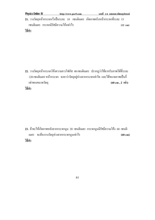 Physics Online IV http://www.pec9.com บทที่ 14 แสงและทัศนอุปกรณ
61
21. วางวัตถุหนากระจกเวาเปนระยะ 10 เซนติเมตร เกิดภาพจริงหนากระจกที่ระยะ 15
เซนติเมตร กระจกมีรัศมีความโคงเทาไร (12 cm)
วิธีทํา
22. วางวัตถุหนากระจกโคงความยาวโฟกัส 40 เซนติเมตร ปรากฏวาใชฉากรับภาพไดที่ระยะ
120 เซนติเมตร หนากระจก จงหาวาวัตถุอยูหางจากกระจกเทาใด และไดขนาดภาพเปนกี่
เทาของขนาดวัตถุ (60 cm , 2 เทา)
วิธีทํา
23. ถาจะใหเกิดภาพหลังจากกระจกนูน 20 เซนติเมตร กระจกนูนมีรัศมีความโคง 60 เซนติ-
เมตร จะตองวางวัตถุหางจากกระจกนูนเทาไร (60 cm)
วิธีทํา
 