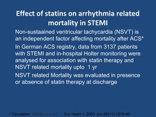 Effect of statins on arrhythmia related
mortality in STEMI
Non-sustaained ventricular tachycardia (NSVT) is
an independent factor affecting mortality after ACS*
In German ACS registry, data from 3137 patients
with STEMI and in-hospital Holter monitoring were
analysed for association with statin therapy and
NSVT related mortality upto 1 yr
NSVT related Mortality was evaluated in presence
or absence of statin therapy at discharge
* Circulation 1993;87:312–322 Eur Heart J. 2005 Jun;26(11):1078-85.
 