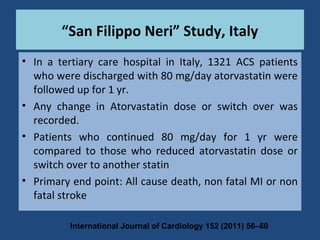 • In a tertiary care hospital in Italy, 1321 ACS patients
who were discharged with 80 mg/day atorvastatin were
followed up for 1 yr.
• Any change in Atorvastatin dose or switch over was
recorded.
• Patients who continued 80 mg/day for 1 yr were
compared to those who reduced atorvastatin dose or
switch over to another statin
• Primary end point: All cause death, non fatal MI or non
fatal stroke
“San Filippo Neri” Study, Italy
International Journal of Cardiology 152 (2011) 56–60
 