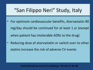 Conclusion
• For optimum cardiovascular benefits, Atorvastatin 80
mg/day should be continued for at least 1 yr (except
when patient has intolerable ADRs to the drug)
• Reducing dose of atorvastatin or switch over to other
statins increase the risk of adverse CV events
International Journal of Cardiology 152 (2011) 56–60
“San Filippo Neri” Study, Italy
 