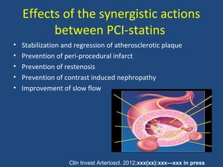 Effects of the synergistic actions
between PCI-statins
• Stabilization and regression of atherosclerotic plaque
• Prevention of peri-procedural infarct
• Prevention of restenosis
• Prevention of contrast induced nephropathy
• Improvement of slow flow
Clin Invest Arterioscl. 2012;xxx(xx):xxx---xxx in press
 