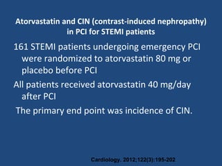 Atorvastatin and CIN (contrast-induced nephropathy)
in PCI for STEMI patients
161 STEMI patients undergoing emergency PCI
were randomized to atorvastatin 80 mg or
placebo before PCI
All patients received atorvastatin 40 mg/day
after PCI
The primary end point was incidence of CIN.
Cardiology. 2012;122(3):195-202
 