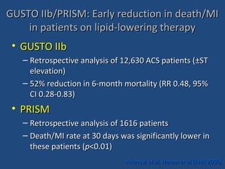 GUSTO IIb/PRISM: Early reduction in death/MIGUSTO IIb/PRISM: Early reduction in death/MI
in patients on lipid-lowering therapyin patients on lipid-lowering therapy
• GUSTO IIbGUSTO IIb
– Retrospective analysis of 12,630 ACS patients (Retrospective analysis of 12,630 ACS patients (±±STST
elevation)elevation)
– 52% reduction in 6-month mortality (RR 0.48, 95%52% reduction in 6-month mortality (RR 0.48, 95%
CI 0.28-0.83)CI 0.28-0.83)
• PRISMPRISM
– Retrospective analysis of 1616 patientsRetrospective analysis of 1616 patients
– Death/MI rate at 30 days was significantly lower inDeath/MI rate at 30 days was significantly lower in
these patients (these patients (pp<0.01)<0.01)
Aronow et al, Hamm et al (AHA 2000)Aronow et al, Hamm et al (AHA 2000)
 