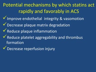 Potential mechanisms by which statins act
rapidly and favorably in ACS
Improve endothelial integrity & vasomotion
Decrease plaque matrix degradation
Reduce plaque inflammation
Reduce platelet aggregability and thrombus
formation
Decrease reperfusion injury
 