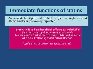 • An immediate significant effect of just a single dose of
statin has been previously reported
Immediate functions of statins
Ostadal et al. demonstrated that a single dose of
cerivastatin at the time of admission of patients with
unstable angina or non-ST elevation MI positively
influences the inflammatory parameters CRP and
interleukin-6 at 24 hours
(Mol Cell Biochem 2003;246:45-50)
Romano et al. described that a 24-h treatment with
lovastatin and simvastatin induces inhibition of
monocyte chemotactic protein-1 (MCP-1) synthesis in
mononuclear and endothelial cells in vitro
(Lab Invest 2000;80:1095-1100)
Statins indeed have beneficial effects on endothelial
function by a rapid increase in nitric oxide
bioavailability; this effect has been observed as early
as 3 hours following statin administration
(Laufs et al. Circulation 1998;97:1129-1135)
 