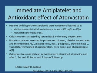 Immediate Antiplatelet and
Antioxidant effect of Atorvastatin
• Patients with hypercholesterolemia were randomly allocated to a:
– Mediterranean diet with low cholesterol intake (<300 mg/d; n=15) or
– Atorvastatin (40 mg/d; n=15).
• Oxidative stress assessed by serum Nox2 and urinary isoprostanes.
• Platelet activation assessed by platelet recruitment, platelet isoprostanes,
and thromboxane A(2), platelet Nox2, Rac1, p47(phox), protein kinase C,
vasodilator-stimulated phosphoprotein, nitric oxide, and phospholipase
A(2).
• Oxidative stress and platelet activation were etermined at baseline and
after 2, 24, and 72 hours and 7 days of follow-up.
Circulation. 2012 Jul 3;126(1):92-103
NOX2: NADPH oxidase
 