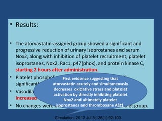 • Results:
• The atorvastatin-assigned group showed a significant and
progressive reduction of urinary isoprostanes and serum
Nox2, along with inhibition of platelet recruitment, platelet
isoprostanes, Nox2, Rac1, p47(phox), and protein kinase C,
starting 2 hours after administration.
• Platelet phospholipase A(2) and thromboxane A(2)
significantly decreased
• Vasodilator-stimulated phosphoprotein and nitric oxide
increased after 24 hours.
• No changes were observed in the Mediterranean diet group.
Circulation. 2012 Jul 3;126(1):92-103
First evidence suggesting that
atorvastatin acutely and simultaneously
decreases oxidative stress and platelet
activation by directly inhibiting platelet
Nox2 and ultimately platelet
isoprostanes and thromboxane A(2).
 