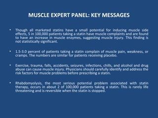 MUSCLE EXPERT PANEL: KEY MESSAGES
• Though all marketed statins have a small potential for inducing muscle side
effects, 5 in 100,000 patients taking a statin have muscle complaints and are found
to have an increase in muscle enzymes, suggesting muscle injury. This finding is
not statistically significant.
• 1.5-3.0 percent of patients taking a statin complain of muscle pain, weakness, or
cramps. The numbers are similar for patients receiving placebo.
• Exercise, trauma, falls, accidents, seizures, infections, chills, and alcohol and drug
abuse can cause muscle injury. Physicians should carefully identify and address the
risk factors for muscle problems before prescribing a statin.
• Rhabdomyolysis, the most serious potential problem associated with statin
therapy, occurs in about 2 of 100,000 patients taking a statin. This is rarely life
threatening and is reversible when the statin is stopped.
 