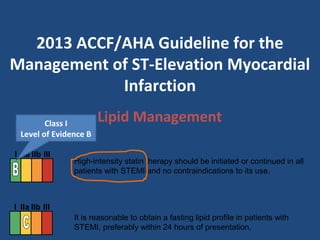 Lipid Management
High-intensity statin therapy should be initiated or continued in all
patients with STEMI and no contraindications to its use.
It is reasonable to obtain a fasting lipid profile in patients with
STEMI, preferably within 24 hours of presentation.
I IIa IIb III
I IIa IIb III
2013 ACCF/AHA Guideline for the
Management of ST-Elevation Myocardial
Infarction
Class I
Level of Evidence B
 