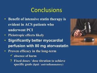 Conclusions
• Benefit of intensive statin therapy is
evident in ACS patients who
underwent PCI
• Pleiotropic effectsPleiotropic effects llikelyikely
• Significantly better myocardial
perfusion with 80 mg atorvastatin
• PProven efficacy in the longroven efficacy in the long--termterm
 aabsence of harmbsence of harm
? Fixed doses / dose titration to achieveFixed doses / dose titration to achieve
specific goalsspecific goals (lipid / anti-inflammatory)(lipid / anti-inflammatory)
 