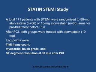 STATIN STEMI Study
A total 171 patients with STEMI were randomized to 80-mg
atorvastatin (n=86) or 10-mg atorvastatin (n=85) arms for
pre-treatment before PCI.
After PCI, both groups were treated with atorvastatin (10
mg)
End points were
TIMI frame count,
myocardial blush grade, and
ST-segment resolution at 90 min after PCI
J Am Coll Cardiol Intv 2010;3:332–9
 