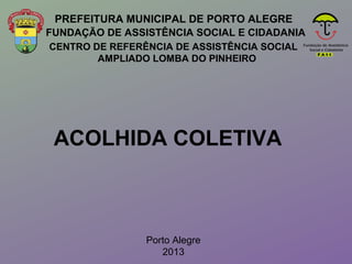 CENTRO DE REFERÊNCIA DE ASSISTÊNCIA SOCIAL
AMPLIADO LOMBA DO PINHEIRO
PREFEITURA MUNICIPAL DE PORTO ALEGRE
ACOLHIDA COLETIVA
Porto Alegre
2013
FUNDAÇÃO DE ASSISTÊNCIA SOCIAL E CIDADANIA
 