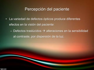 • La variedad de defectos ópticos produce diferentes
efectos en la visión del paciente:
– Defectos traslúcidos  alteraciones en la sensibilidad
al contraste, por dispersión de la luz.
Percepción del paciente
 