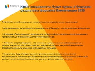 Потребность в комбинированных технологических и управленческих компетенциях:
oпроектировщики, и руководители промышленности будущего - «супер-инженеры-управленцы»
o«Рабочими» будут признаны специальности, которые сейчас считаются интеллектуальными –
программисты, веб-дизайнеры, 3D-проектировщики и др.
o«Рабочий»-оператор будущего – это инженер с хорошим знанием программирования и
технических процессов в разных отраслях, владеющий техническим английским языком и
способный принимать решения в нестандартных ситуациях
oСпециалисты будут обладать высоким уровнем системного мышления, знанием
технологических процессов трех и более отраслей, ориентированы изначально на глобальный
рынок с четким пониманием развития отрасли и страны в мировом контексте
Какие специалисты будут нужны в будущем:
результаты форсайта Компетенции 2030
 
