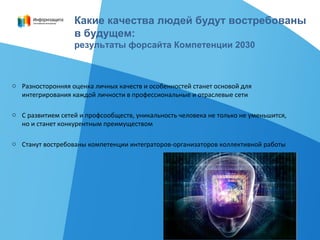 o Разносторонняя оценка личных качеств и особенностей станет основой для
интегрирования каждой личности в профессиональные и отраслевые сети
o С развитием сетей и профсообществ, уникальность человека не только не уменьшится,
но и станет конкурентным преимуществом
o Станут востребованы компетенции интеграторов-организаторов коллективной работы
Какие качества людей будут востребованы
в будущем:
результаты форсайта Компетенции 2030
 