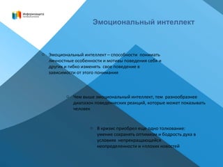 Эмоциональный интеллект
o Эмоциональный интеллект – способности понимать
личностные особенности и мотивы поведения себя и
других и гибко изменять свое поведение в
зависимости от этого понимания
o Чем выше эмоциональный интеллект, тем разнообразнее
диапазон поведенческих реакций, которые может показывать
человек
o В кризис приобрел еще одно толкование:
умение сохранять оптимизм и бодрость духа в
условиях непрекращающейся
неопределенности и «плохих новостей
 