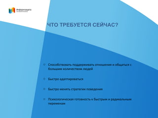 ЧТО ТРЕБУЕТСЯ СЕЙЧАС?
o Способствовать поддерживать отношения и общаться с
большим количеством людей
o Быстро адаптироваться
o Быстро менять стратегии поведения
o Психологическая готовность к быстрым и радикальным
переменам
 
