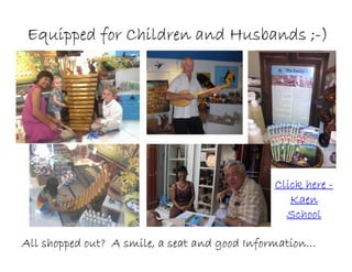 Click hereClick hereClick hereClick here ----
KaenKaenKaenKaen
SchoolSchoolSchoolSchool
All shopped out? A smile, a seat and good Information…All shopped out? A smile, a seat and good Information…All shopped out? A smile, a seat and good Information…All shopped out? A smile, a seat and good Information…
Equipped for Children and Husbands ;Equipped for Children and Husbands ;Equipped for Children and Husbands ;Equipped for Children and Husbands ;----))))
 