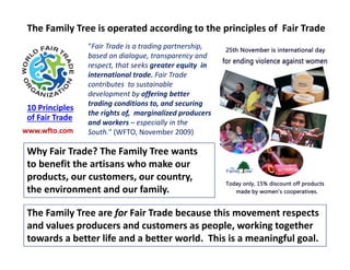 “Fair Trade is a trading partnership,
based on dialogue, transparency and
respect, that seeks greater equity in
international trade. Fair Trade
contributes to sustainable
development by offering better
trading conditions to, and securing
the rights of, marginalized producers
and workers – especially in the
South." (WFTO, November 2009)
Why Fair Trade? The Family Tree wants
to benefit the artisans who make our
products, our customers, our country,
the environment and our family.
www.wfto.com
The Family Tree are for Fair Trade because this movement respects
and values producers and customers as people, working together
towards a better life and a better world. This is a meaningful goal.
The Family Tree is operated according to the principles of Fair Trade
10 Principles
of Fair Trade
 