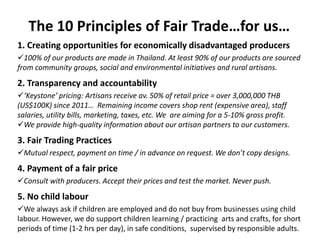The 10 Principles of Fair Trade…for us…
1. Creating opportunities for economically disadvantaged producers
100% of our products are made in Thailand. At least 90% of our products are sourced
from community groups, social and environmental initiatives and rural artisans.
2. Transparency and accountability
‘Keystone’ pricing: Artisans receive av. 50% of retail price = over 3,000,000 THB
(US$100K) since 2011… Remaining income covers shop rent (expensive area), staff
salaries, utility bills, marketing, taxes, etc. We are aiming for a 5-10% gross profit.
We provide high-quality information about our artisan partners to our customers.
3. Fair Trading Practices
Mutual respect, payment on time / in advance on request. We don’t copy designs.
4. Payment of a fair price
Consult with producers. Accept their prices and test the market. Never push.
5. No child labour
We always ask if children are employed and do not buy from businesses using child
labour. However, we do support children learning / practicing arts and crafts, for short
periods of time (1-2 hrs per day), in safe conditions, supervised by responsible adults.
 