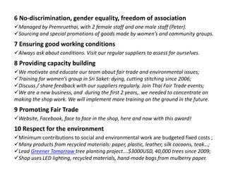 6 No-discrimination, gender equality, freedom of association
Managed by Premruethai, with 2 female staff and one male staff (Peter).
Sourcing and special promotions of goods made by women’s and community groups.
7 Ensuring good working conditions
Always ask about conditions. Visit our regular suppliers to assess for ourselves.
8 Providing capacity building
We motivate and educate our team about fair trade and environmental issues;
Training for women’s group in Sri Saket: dying, cutting stitching since 2006;
Discuss / share feedback with our suppliers regularly. Join Thai Fair Trade events;
We are a new business, and during the first 2 years, we needed to concentrate on
making the shop work. We will implement more training on the ground in the future.
9 Promoting Fair Trade
Website, Facebook, face to face in the shop, here and now with this award!
10 Respect for the environment
Minimum contributions to social and environmental work are budgeted fixed costs ;
Many products from recycled materials: paper, plastic, leather, silk cocoons, teak…;
Lead Greener Tomorrow tree planting project….$3000USD, 40,000 trees since 2009;
Shop uses LED lighting, recycled materials, hand-made bags from mulberry paper.
 