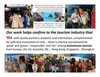 Our work helps confirm to the tourism industry that
Yes, with quality partners, products and information, complemented
by sufficient investment of time… there is interest and demand for
‘good’ and ‘green’, ‘responsible’ and ‘fair’ among mainstream tourists
from Europe, the US, Australia, NZ…. Hong Kong, Singapore… Shianghai!
 