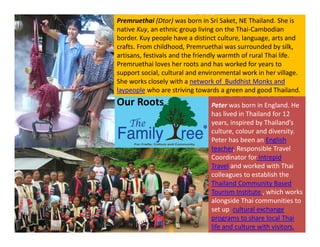 Our Roots
Premruethai (Dtor) was born in Sri Saket, NE Thailand. She is
native Kuy, an ethnic group living on the Thai-Cambodian
border. Kuy people have a distinct culture, language, arts and
crafts. From childhood, Premruethai was surrounded by silk,
artisans, festivals and the friendly warmth of rural Thai life.
Premruethai loves her roots and has worked for years to
support social, cultural and environmental work in her village.
She works closely with a network of Buddhist Monks and
laypeople who are striving towards a green and good Thailand.
Peter was born in England. He
has lived in Thailand for 12
years, inspired by Thailand’s
culture, colour and diversity.
Peter has been an English
teacher, Responsible Travel
Coordinator for Intrepid
Travel and worked with Thai
colleagues to establish the
Thailand Community Based
Tourism Institute , which works
alongside Thai communities to
set up cultural exchange
programs to share local Thai
life and culture with visitors.
 