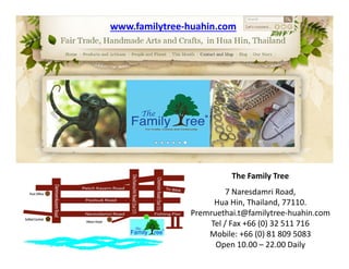 The Family Tree
7 Naresdamri Road,
Hua Hin, Thailand, 77110.
Premruethai.t@familytree-huahin.com
Tel / Fax +66 (0) 32 511 716
Mobile: +66 (0) 81 809 5083
Open 10.00 – 22.00 Daily
www.familytree-huahin.com
 